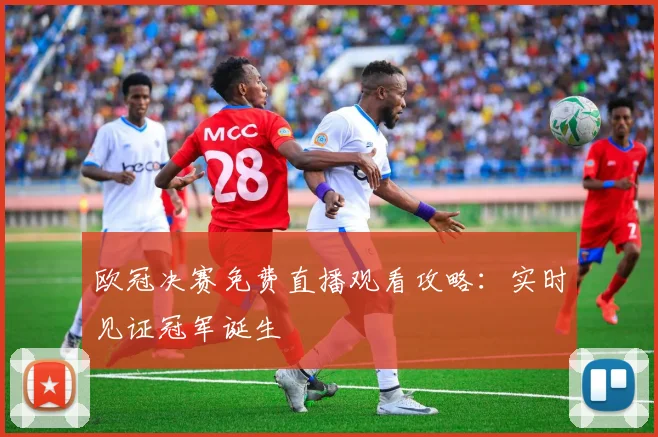 欧冠决赛免费直播观看攻略：实时见证冠军诞生