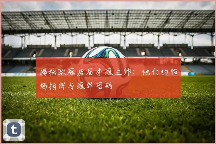 揭秘欧冠历届夺冠主帅：他们的临场指挥与冠军密码