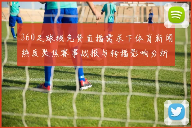 360足球线免费直播需求下体育新闻热度聚焦赛事战报与转播影响分析