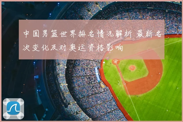 中国男篮世界排名情况解析 最新名次变化及对奥运资格影响