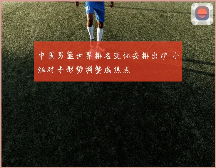 中国男篮世界排名变化安排出炉 小组对手形势调整成焦点