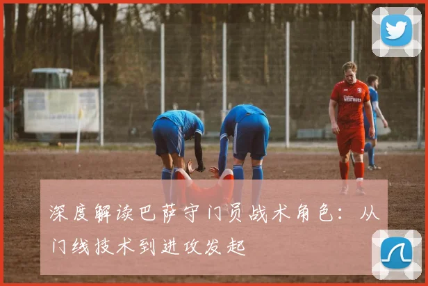 深度解读巴萨守门员战术角色：从门线技术到进攻发起